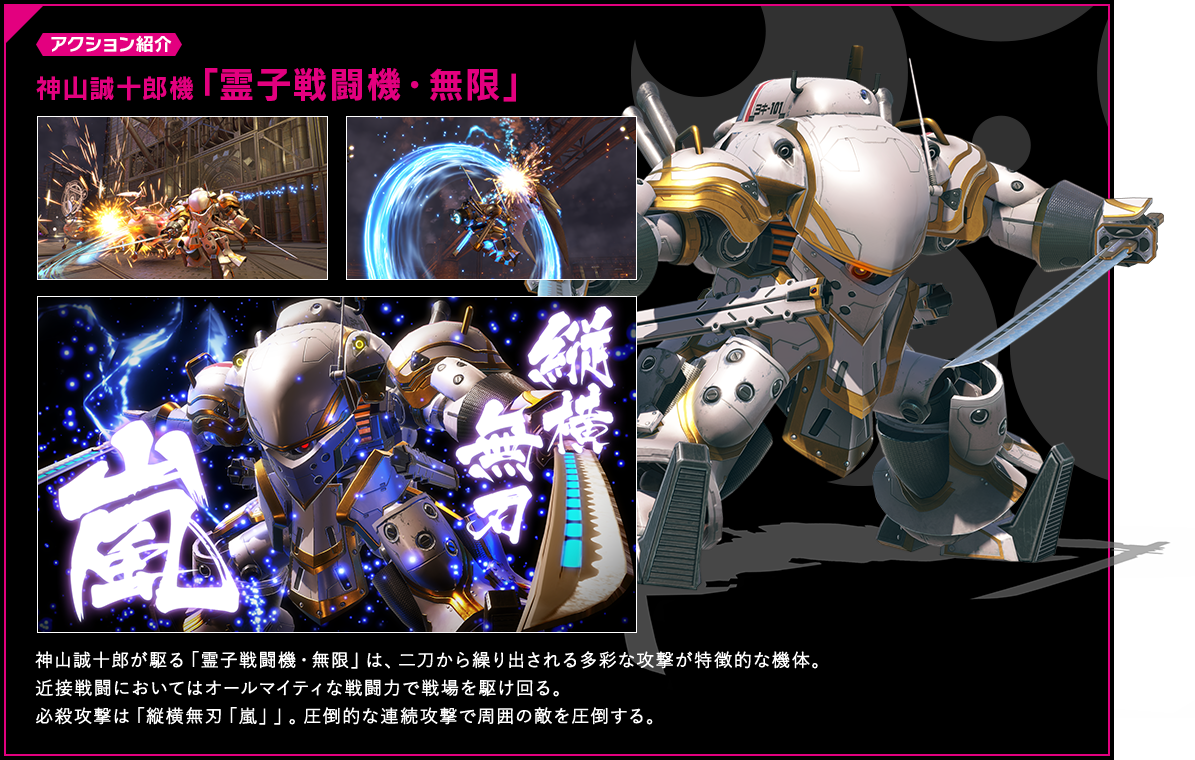 アクション紹介 神山誠十郎機「霊子戦闘機・無限」 神山誠十郎が駆る「霊子戦闘機・無限」は、二刀から繰り出される多彩な攻撃が特徴的な機体。近接戦闘においてはオールマイティな戦闘力で戦場を駆け回る。必殺攻撃は「縦横無刃「嵐」」。圧倒的な連続攻撃で周囲の敵を圧倒する。