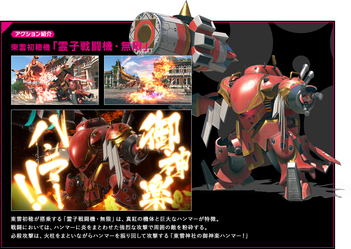 アクション紹介 東雲初穂が搭乗する「霊子戦闘機・無限」は、真紅の機体と巨大なハンマーが特徴。戦闘においては、ハンマーに炎をまとわせた強烈な攻撃で周囲の敵を粉砕する。必殺攻撃は、火柱をまといながらハンマーを振り回して攻撃する「東雲神社の御神楽ハンマー！」