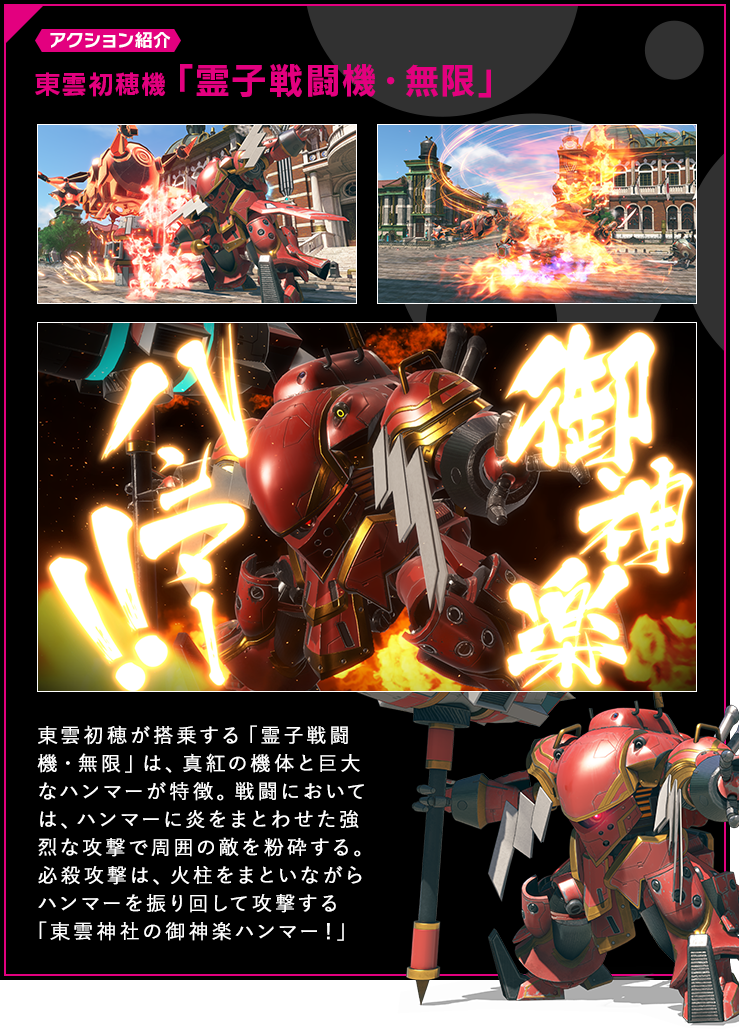 アクション紹介 東雲初穂が搭乗する「霊子戦闘機・無限」は、真紅の機体と巨大なハンマーが特徴。戦闘においては、ハンマーに炎をまとわせた強烈な攻撃で周囲の敵を粉砕する。必殺攻撃は、火柱をまといながらハンマーを振り回して攻撃する「東雲神社の御神楽ハンマー！」