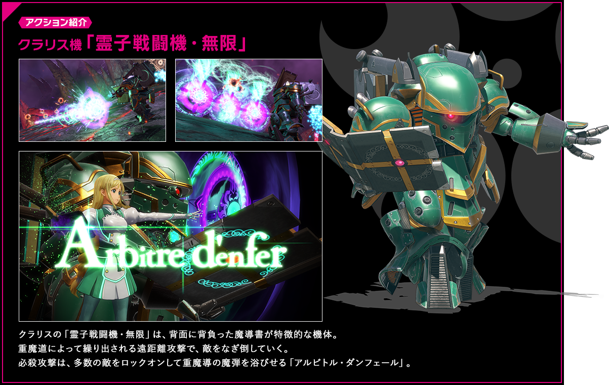 アクション紹介 クラリスの「霊子戦闘機・無限」は、背面に背負った魔導書が特徴的な機体。重魔道によって繰り出される遠距離攻撃で、敵をなぎ倒していく。必殺攻撃は、多数の敵をロックオンして重魔導の魔弾を浴びせる「アルビトル・ダンフェール」。