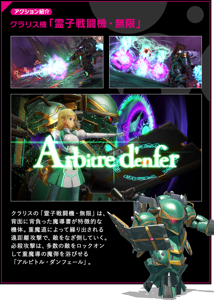 アクション紹介 クラリスの「霊子戦闘機・無限」は、背面に背負った魔導書が特徴的な機体。重魔道によって繰り出される遠距離攻撃で、敵をなぎ倒していく。必殺攻撃は、多数の敵をロックオンして重魔導の魔弾を浴びせる「アルビトル・ダンフェール」。