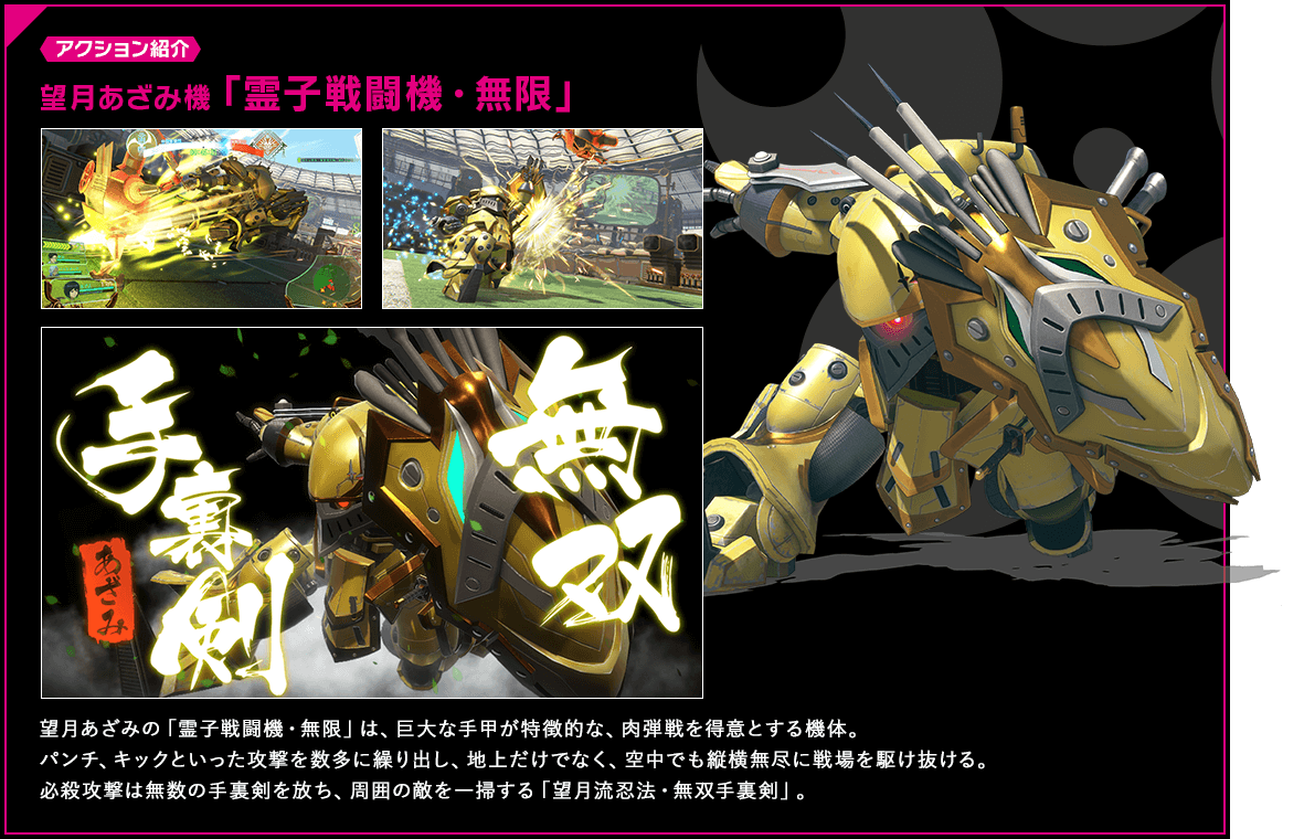 アクション紹介 望月あざみの「霊子戦闘機・無限」は、巨大な手甲が特徴的な、肉弾戦を得意とする機体。パンチ、キックといった攻撃を数多に繰り出し、地上だけでなく、空中でも縦横無尽に戦場を駆け抜ける。必殺攻撃は無数の手裏剣を放ち、周囲の敵を一掃する「望月流忍法・無双手裏剣」。