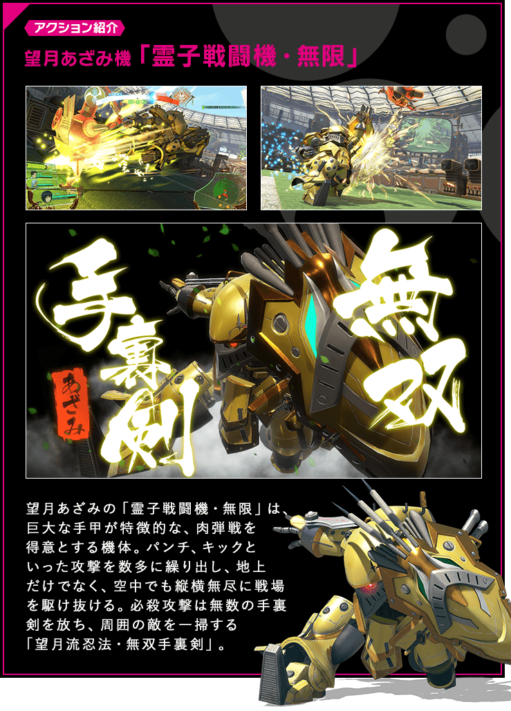 アクション紹介 望月あざみの「霊子戦闘機・無限」は、巨大な手甲が特徴的な、肉弾戦を得意とする機体。パンチ、キックといった攻撃を数多に繰り出し、地上だけでなく、空中でも縦横無尽に戦場を駆け抜ける。必殺攻撃は無数の手裏剣を放ち、周囲の敵を一掃する「望月流忍法・無双手裏剣」。