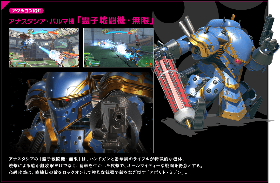 アクション紹介 アナスタシアの「霊子戦闘機・無限」は、ハンドガンと番傘風のライフルが特徴的な機体。銃撃による遠距離攻撃だけでなく、番傘を生かした攻撃で、オールマイティーな戦闘を得意とする。必殺攻撃は、直線状の敵をロックオンして強烈な銃弾で敵をなぎ倒す「アポリト・ミデン」。
