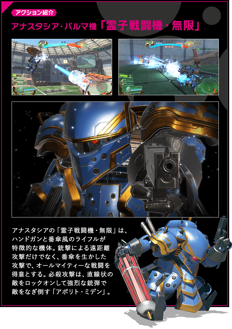 アクション紹介 アナスタシアの「霊子戦闘機・無限」は、ハンドガンと番傘風のライフルが特徴的な機体。銃撃による遠距離攻撃だけでなく、番傘を生かした攻撃で、オールマイティーな戦闘を得意とする。必殺攻撃は、直線状の敵をロックオンして強烈な銃弾で敵をなぎ倒す「アポリト・ミデン」。