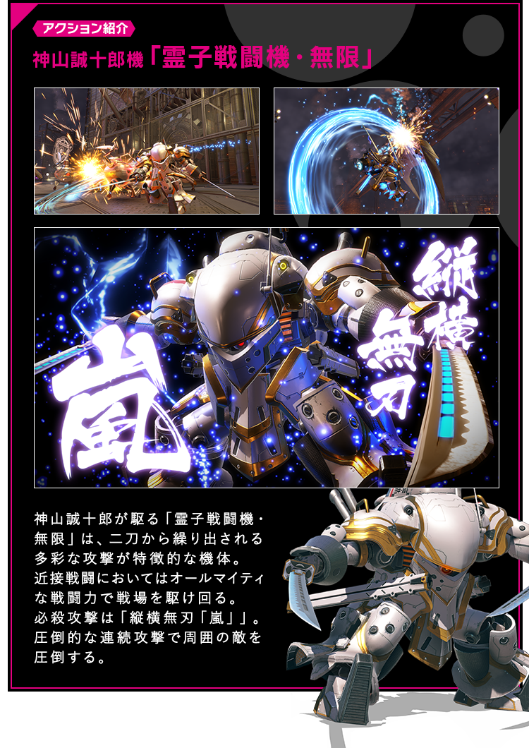 アクション紹介 神山誠十郎機「霊子戦闘機・無限」 神山誠十郎が駆る「霊子戦闘機・無限」は、二刀から繰り出される多彩な攻撃が特徴的な機体。近接戦闘においてはオールマイティな戦闘力で戦場を駆け回る。必殺攻撃は「縦横無刃「嵐」」。圧倒的な連続攻撃で周囲の敵を圧倒する。