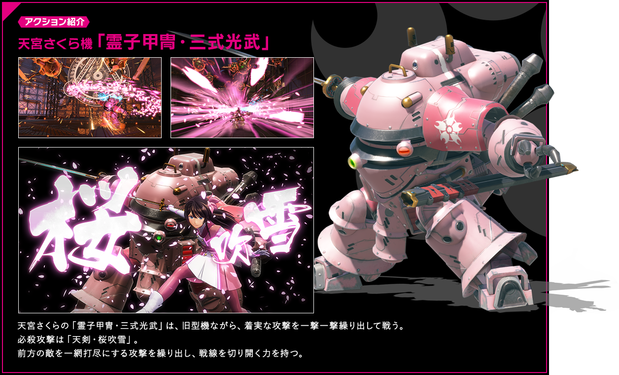 アクション紹介 天宮さくら機「霊子甲冑・三式光武」 天宮さくらの「霊子甲冑・三式光武」は、旧型機ながら、着実な攻撃を一撃一撃繰り出して戦う。必殺攻撃は「天剣・桜吹雪」。前方の敵を一網打尽にする攻撃を繰り出し、戦線を切り開く力を持つ。