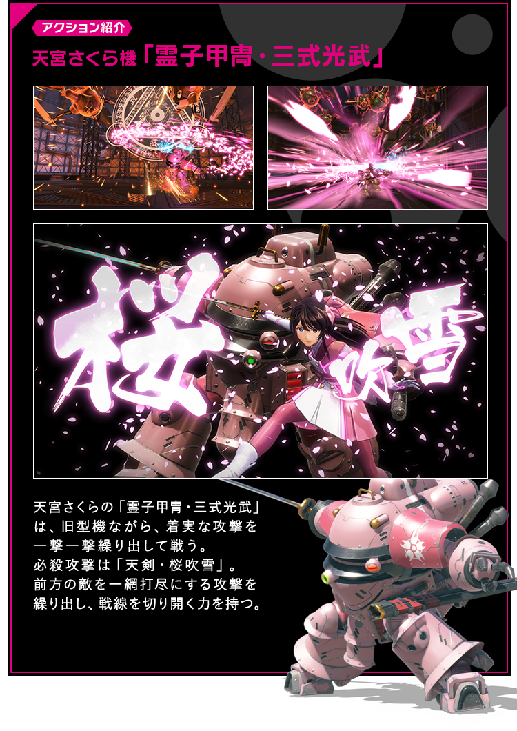 アクション紹介 天宮さくら機「霊子甲冑・三式光武」 天宮さくらの「霊子甲冑・三式光武」は、旧型機ながら、着実な攻撃を一撃一撃繰り出して戦う。必殺攻撃は「天剣・桜吹雪」。前方の敵を一網打尽にする攻撃を繰り出し、戦線を切り開く力を持つ。